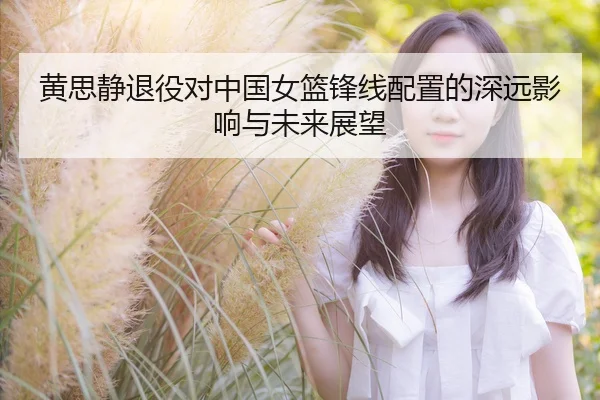 黄思静退役对中国女篮锋线配置的深远影响与未来展望